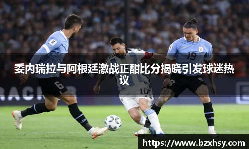 委内瑞拉与阿根廷激战正酣比分揭晓引发球迷热议